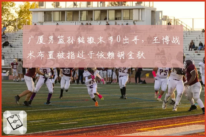 广厦男篮孙铭徽末节0出手，王博战术布置被指过于依赖胡金秋