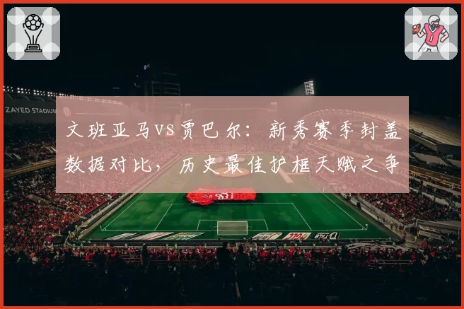 文班亚马vs贾巴尔：新秀赛季封盖数据对比，历史最佳护框天赋之争