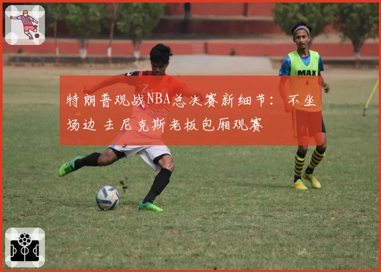 特朗普观战NBA总决赛新细节:不坐场边 去尼克斯老板包厢观赛