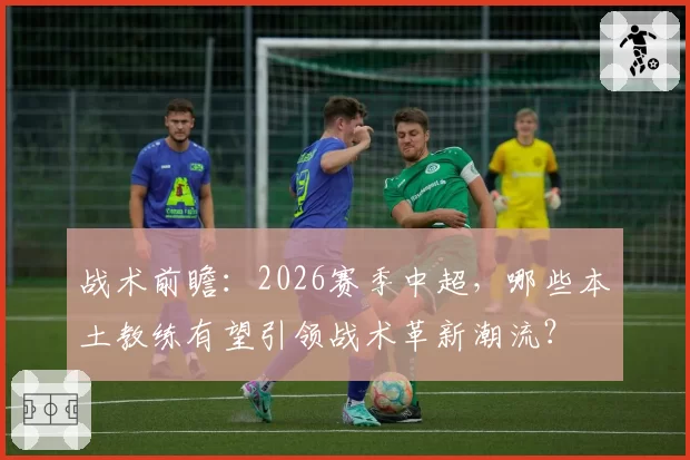 战术前瞻：2026赛季中超，哪些本土教练有望引领战术革新潮流？