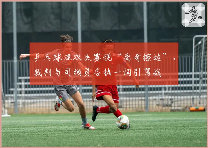 乒乓球混双决赛现“离奇擦边”,裁判与司线员各执一词引骂战