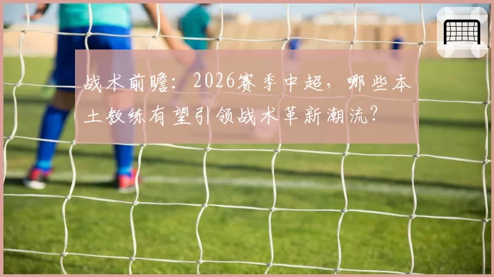 战术前瞻：2026赛季中超，哪些本土教练有望引领战术革新潮流？