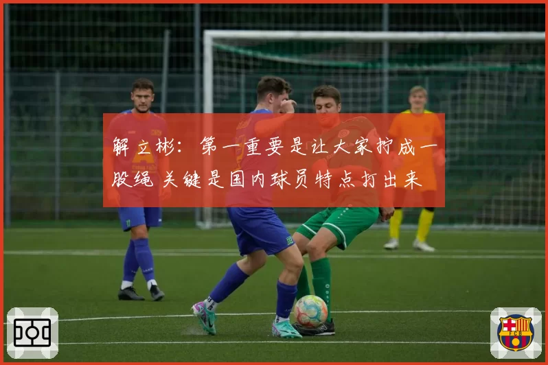 解立彬：第一重要是让大家拧成一股绳 关键是国内球员特点打出来