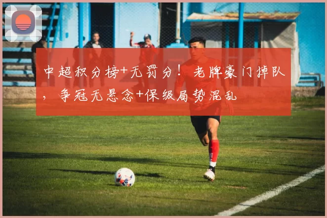 中超积分榜+无罚分！老牌豪门掉队，争冠无悬念+保级局势混乱