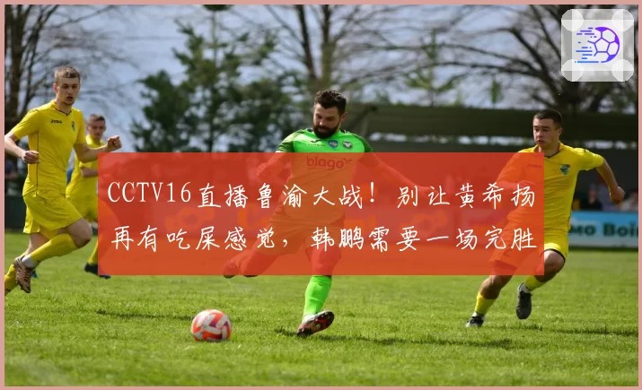 CCTV16直播鲁渝大战！别让黄希扬再有吃屎感觉，韩鹏需要一场完胜
