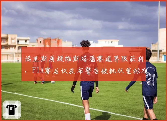 诺里斯质疑维斯塔潘赛道界限获利，FIA赛后仅发布警告被批双重标准