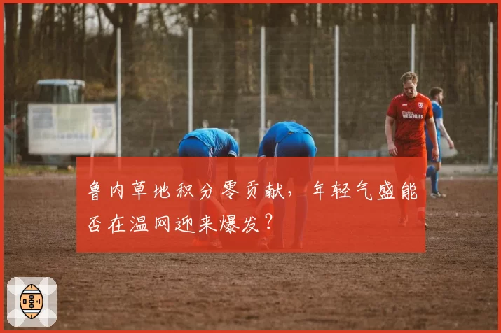 鲁内草地积分零贡献，年轻气盛能否在温网迎来爆发？