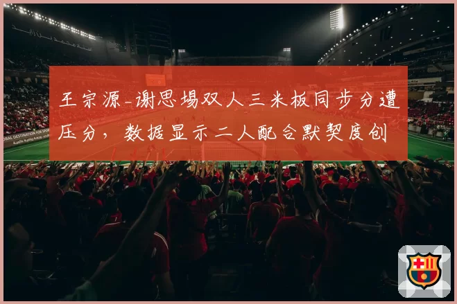 王宗源_谢思埸双人三米板同步分遭压分，数据显示二人配合默契度创赛季新高