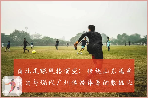 南北足球风格演变:传统山东高举高打与现代广州传控体系的数据化呈现