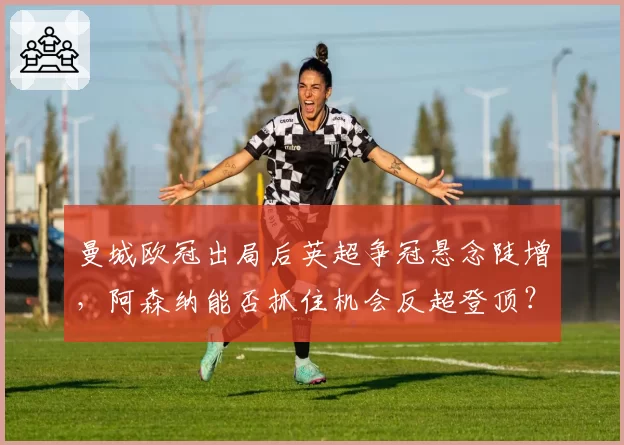 曼城欧冠出局后英超争冠悬念陡增，阿森纳能否抓住机会反超登顶？