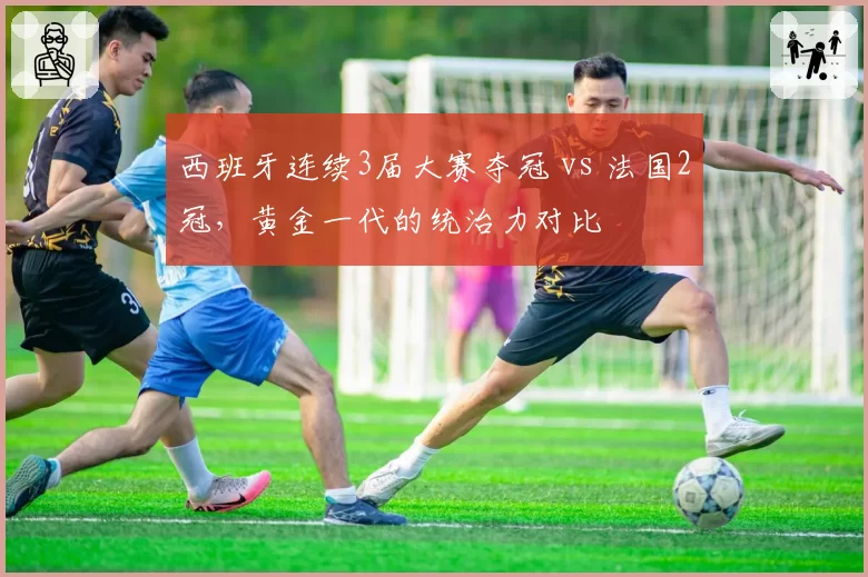 西班牙连续3届大赛夺冠 vs 法国2冠，黄金一代的统治力对比