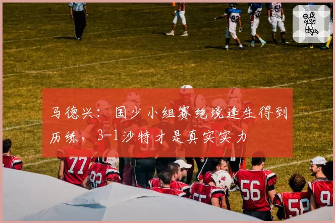 马德兴：国少小组赛绝境逢生得到历练，3-1沙特才是真实实力