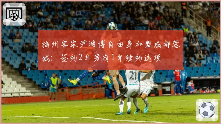 梅州客家尹鸿博自由身加盟成都蓉城：签约2年另有1年续约选项
