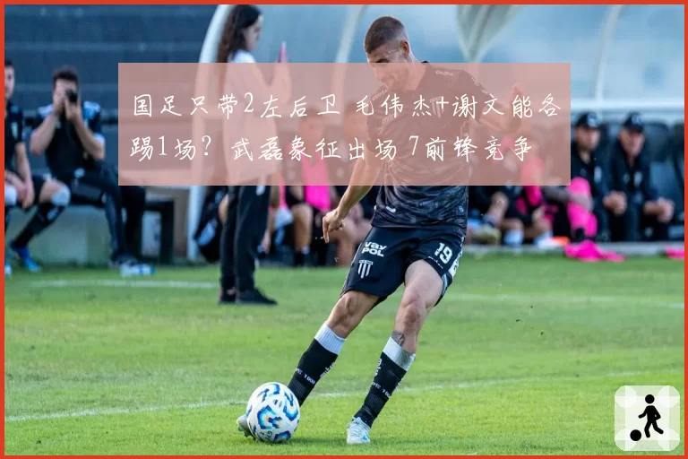 国足只带2左后卫 毛伟杰+谢文能各踢1场?武磊象征出场 7前锋竞争