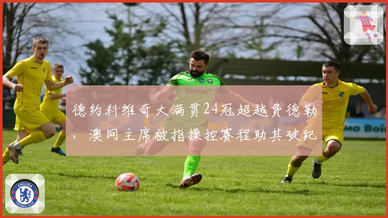 德约科维奇大满贯24冠超越费德勒，澳网主席被指操控赛程助其破纪录