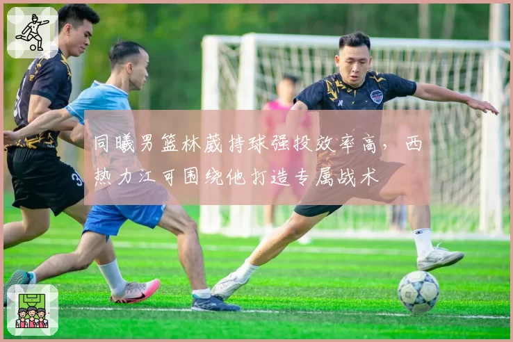 同曦男篮林葳持球强投效率高,西热力江可围绕他打造专属战术