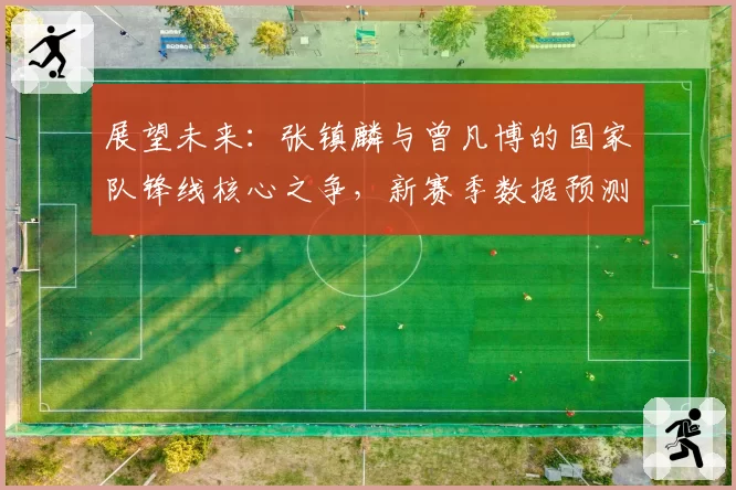 展望未来：张镇麟与曾凡博的国家队锋线核心之争，新赛季数据预测