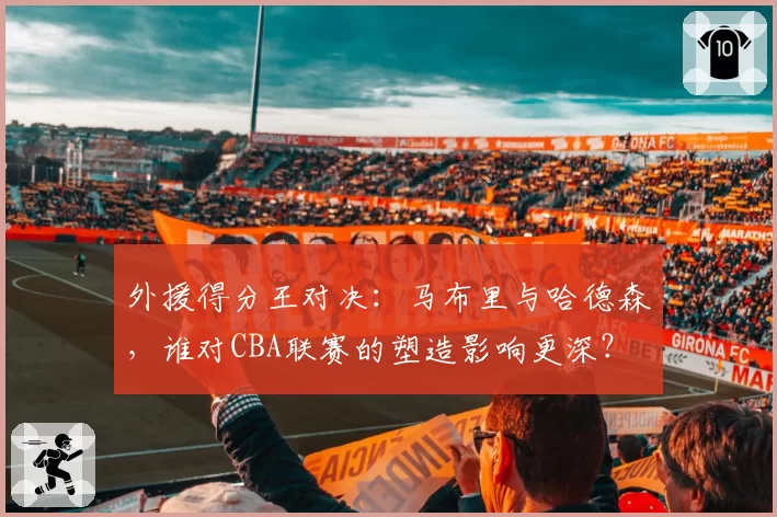 外援得分王对决：马布里与哈德森，谁对CBA联赛的塑造影响更深？