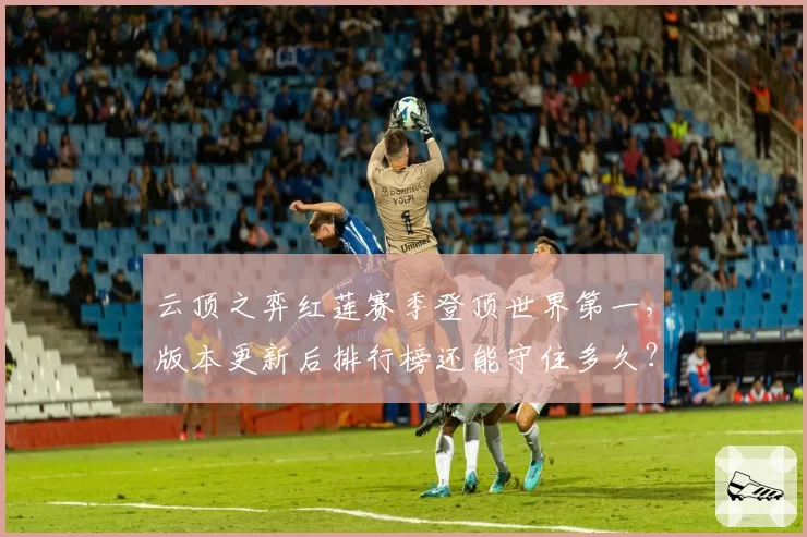 云顶之弈红莲赛季登顶世界第一，版本更新后排行榜还能守住多久？