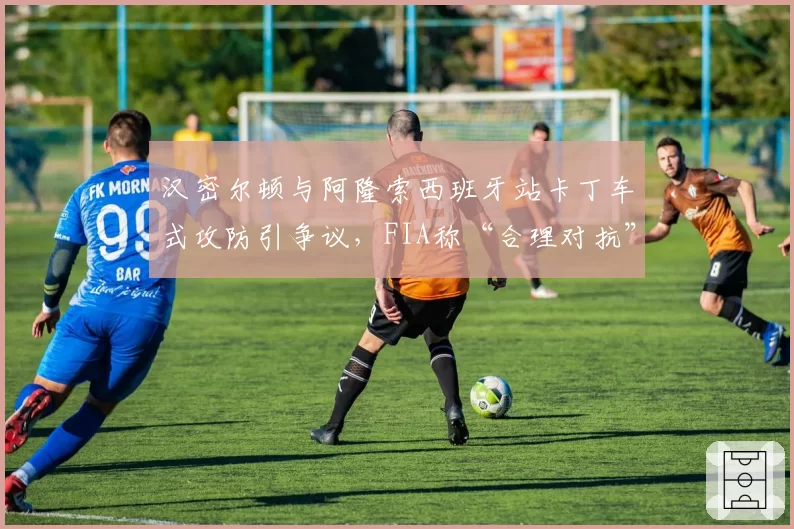 汉密尔顿与阿隆索西班牙站卡丁车式攻防引争议，FIA称“合理对抗”惹众怒
