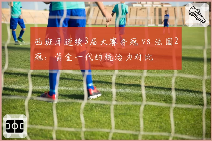 西班牙连续3届大赛夺冠 vs 法国2冠，黄金一代的统治力对比