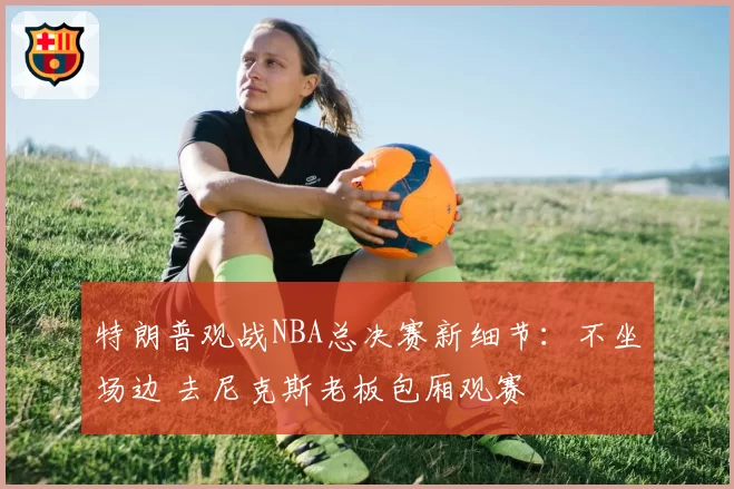 特朗普观战NBA总决赛新细节:不坐场边 去尼克斯老板包厢观赛