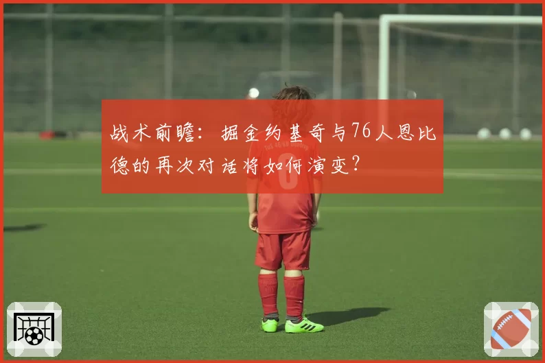 战术前瞻：掘金约基奇与76人恩比德的再次对话将如何演变？